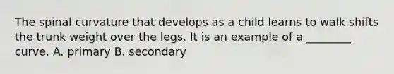 The spinal curvature that develops as a child learns to walk shifts the trunk weight over the legs. It is an example of a ________ curve. A. primary B. secondary