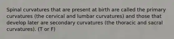 Spinal curvatures that are present at birth are called the primary curvatures (the cervical and lumbar curvatures) and those that develop later are secondary curvatures (the thoracic and sacral curvatures). (T or F)