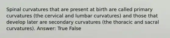 Spinal curvatures that are present at birth are called primary curvatures (the cervical and lumbar curvatures) and those that develop later are secondary curvatures (the thoracic and sacral curvatures). Answer: True False