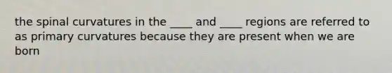 the spinal curvatures in the ____ and ____ regions are referred to as primary curvatures because they are present when we are born