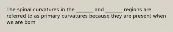 The spinal curvatures in the _______ and _______ regions are referred to as primary curvatures because they are present when we are born