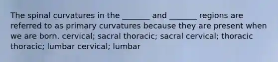 The spinal curvatures in the _______ and _______ regions are referred to as primary curvatures because they are present when we are born. cervical; sacral thoracic; sacral cervical; thoracic thoracic; lumbar cervical; lumbar