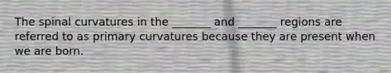 The spinal curvatures in the _______ and _______ regions are referred to as primary curvatures because they are present when we are born.