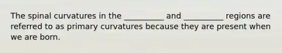 The spinal curvatures in the __________ and __________ regions are referred to as primary curvatures because they are present when we are born.