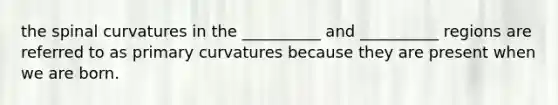 the spinal curvatures in the __________ and __________ regions are referred to as primary curvatures because they are present when we are born.