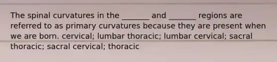 The spinal curvatures in the _______ and _______ regions are referred to as primary curvatures because they are present when we are born. cervical; lumbar thoracic; lumbar cervical; sacral thoracic; sacral cervical; thoracic