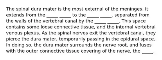 The spinal dura mater is the most external of the meninges. It extends from the _____ _____ to the _____ _____, separated from the walls of the vertebral canal by the _____ _____. This space contains some loose connective tissue, and the internal vertebral venous plexus. As the spinal nerves exit the vertebral canal, they pierce the dura mater, temporarily passing in the epidural space. In doing so, the dura mater surrounds the nerve root, and fuses with the outer connective tissue covering of the nerve, the _____.