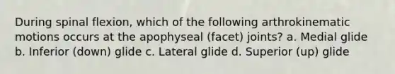 During spinal flexion, which of the following arthrokinematic motions occurs at the apophyseal (facet) joints? a. Medial glide b. Inferior (down) glide c. Lateral glide d. Superior (up) glide