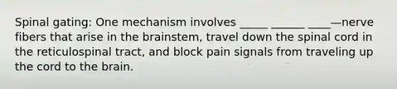 Spinal gating: One mechanism involves _____ ______ ____—nerve fibers that arise in <a href='https://www.questionai.com/knowledge/kLMtJeqKp6-the-brain' class='anchor-knowledge'>the brain</a>stem, travel down <a href='https://www.questionai.com/knowledge/kkAfzcJHuZ-the-spinal-cord' class='anchor-knowledge'>the spinal cord</a> in the reticulospinal tract, and block pain signals from traveling up the cord to the brain.