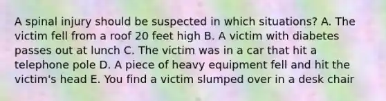 A spinal injury should be suspected in which situations? A. The victim fell from a roof 20 feet high B. A victim with diabetes passes out at lunch C. The victim was in a car that hit a telephone pole D. A piece of heavy equipment fell and hit the victim's head E. You find a victim slumped over in a desk chair