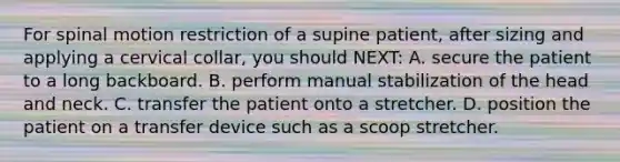 For spinal motion restriction of a supine​ patient, after sizing and applying a cervical​ collar, you should​ NEXT: A. secure the patient to a long backboard. B. perform manual stabilization of the head and neck. C. transfer the patient onto a stretcher. D. position the patient on a transfer device such as a scoop stretcher.