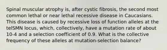 Spinal muscular atrophy is, after cystic fibrosis, the second most common lethal or near lethal recessive disease in Caucasians. This disease is caused by recessive loss of function alleles at the telSMN locus, which, collectively, have a mutation rate of about 10-4 and a selection coefficient of 0.9. What is the collective frequency of these alleles at mutation-selection balance?