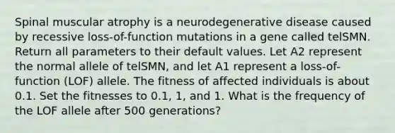 Spinal muscular atrophy is a neurodegenerative disease caused by recessive loss-of-function mutations in a gene called telSMN. Return all parameters to their default values. Let A2 represent the normal allele of telSMN, and let A1 represent a loss-of-function (LOF) allele. The fitness of affected individuals is about 0.1. Set the fitnesses to 0.1, 1, and 1. What is the frequency of the LOF allele after 500 generations?