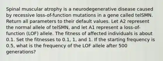 Spinal muscular atrophy is a neurodegenerative disease caused by recessive loss-of-function mutations in a gene called telSMN. Return all parameters to their default values. Let A2 represent the normal allele of telSMN, and let A1 represent a loss-of-function (LOF) allele. The fitness of affected individuals is about 0.1. Set the fitnesses to 0.1, 1, and 1. If the starting frequency is 0.5, what is the frequency of the LOF allele after 500 generations?