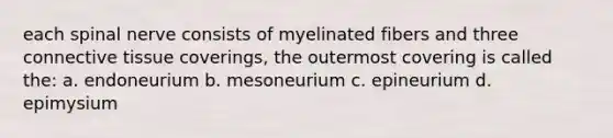 each spinal nerve consists of myelinated fibers and three connective tissue coverings, the outermost covering is called the: a. endoneurium b. mesoneurium c. epineurium d. epimysium