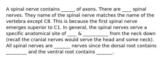 A spinal nerve contains ______ of axons. There are ____ spinal nerves. They name of the spinal nerve matches the name of the vertebra except C8. This is because the first spinal nerve emerges superior to C1. In general, the spinal nerves serve a specific anatomical site of ____ & ___________ from the neck down (recall the cranial nerves would serve the head and some neck). All spinal nerves are _______ nerves since the dorsal root contains _________ and the ventral root contains _______.