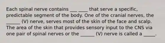 Each spinal nerve contains ___ ____ that serve a specific, predictable segment of the body. One of the cranial nerves, the ______ (V) nerve, serves most of the skin of the face and scalp. The area of the skin that provides sensory input to the CNS via one pair of spinal nerves or the ______ (V) nerve is called a _____.