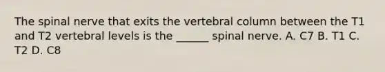 The spinal nerve that exits the vertebral column between the T1 and T2 vertebral levels is the ______ spinal nerve. A. C7 B. T1 C. T2 D. C8