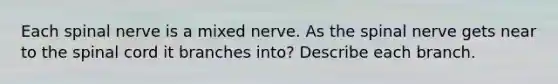 Each spinal nerve is a mixed nerve. As the spinal nerve gets near to the spinal cord it branches into? Describe each branch.