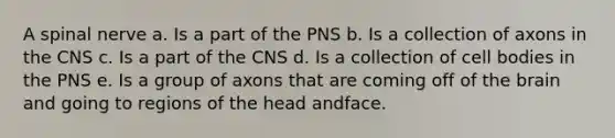 A spinal nerve a. Is a part of the PNS b. Is a collection of axons in the CNS c. Is a part of the CNS d. Is a collection of cell bodies in the PNS e. Is a group of axons that are coming off of <a href='https://www.questionai.com/knowledge/kLMtJeqKp6-the-brain' class='anchor-knowledge'>the brain</a> and going to regions of the head andface.