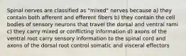 Spinal nerves are classified as "mixed" nerves because a) they contain both afferent and efferent fibers b) they contain the cell bodies of sensory neurons that travel the dorsal and ventral rami c) they carry mixed or conflicting information d) axons of the ventral root carry sensory information to the spinal cord and axons of the dorsal root control somatic and visceral effectors