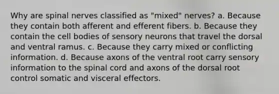 Why are <a href='https://www.questionai.com/knowledge/kyBL1dWgAx-spinal-nerves' class='anchor-knowledge'>spinal nerves</a> classified as "mixed" nerves? a. Because they contain both afferent and efferent fibers. b. Because they contain the cell bodies of sensory neurons that travel the dorsal and ventral ramus. c. Because they carry mixed or conflicting information. d. Because axons of the ventral root carry sensory information to <a href='https://www.questionai.com/knowledge/kkAfzcJHuZ-the-spinal-cord' class='anchor-knowledge'>the spinal cord</a> and axons of the dorsal root control somatic and visceral effectors.