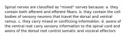 Spinal nerves are classified as "mixed" nerves because: a. they contain both afferent and efferent fibers. b. they contain the cell bodies of sensory neurons that travel the dorsal and ventral ramus. c. they carry mixed or conflicting information. d. axons of the ventral root carry sensory information to the spinal cord and axons of the dorsal root control somatic and visceral effectors