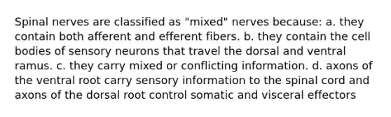 <a href='https://www.questionai.com/knowledge/kyBL1dWgAx-spinal-nerves' class='anchor-knowledge'>spinal nerves</a> are classified as "mixed" nerves because: a. they contain both afferent and efferent fibers. b. they contain the cell bodies of sensory neurons that travel the dorsal and ventral ramus. c. they carry mixed or conflicting information. d. axons of the ventral root carry sensory information to <a href='https://www.questionai.com/knowledge/kkAfzcJHuZ-the-spinal-cord' class='anchor-knowledge'>the spinal cord</a> and axons of the dorsal root control somatic and visceral effectors