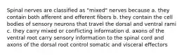 Spinal nerves are classified as "mixed" nerves because a. they contain both afferent and efferent fibers b. they contain the cell bodies of sensory neurons that travel the dorsal and ventral rami c. they carry mixed or conflicting information d. axons of the ventral root carry sensory information to the spinal cord and axons of the dorsal root control somatic and visceral effectors