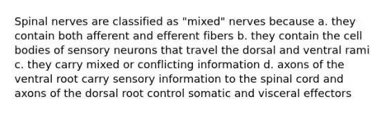 <a href='https://www.questionai.com/knowledge/kyBL1dWgAx-spinal-nerves' class='anchor-knowledge'>spinal nerves</a> are classified as "mixed" nerves because a. they contain both afferent and efferent fibers b. they contain the cell bodies of sensory neurons that travel the dorsal and ventral rami c. they carry mixed or conflicting information d. axons of the ventral root carry sensory information to <a href='https://www.questionai.com/knowledge/kkAfzcJHuZ-the-spinal-cord' class='anchor-knowledge'>the spinal cord</a> and axons of the dorsal root control somatic and visceral effectors