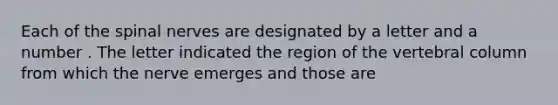 Each of the spinal nerves are designated by a letter and a number . The letter indicated the region of the <a href='https://www.questionai.com/knowledge/ki4fsP39zf-vertebral-column' class='anchor-knowledge'>vertebral column</a> from which the nerve emerges and those are