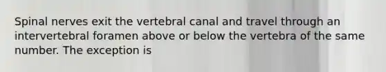 <a href='https://www.questionai.com/knowledge/kyBL1dWgAx-spinal-nerves' class='anchor-knowledge'>spinal nerves</a> exit the vertebral canal and travel through an intervertebral foramen above or below the vertebra of the same number. The exception is