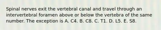 Spinal nerves exit the vertebral canal and travel through an intervertebral foramen above or below the vertebra of the same number. The exception is A. C4. B. C8. C. T1. D. L5. E. S8.