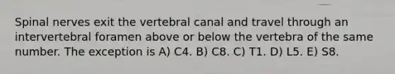 Spinal nerves exit the vertebral canal and travel through an intervertebral foramen above or below the vertebra of the same number. The exception is A) C4. B) C8. C) T1. D) L5. E) S8.