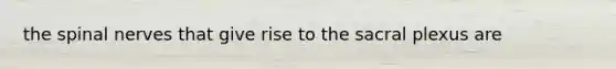 the spinal nerves that give rise to the sacral plexus are