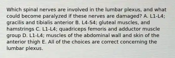 Which spinal nerves are involved in the lumbar plexus, and what could become paralyzed if these nerves are damaged? A. L1-L4; gracilis and tibialis anterior B. L4-S4; gluteal muscles, and hamstrings C. L1-L4; quadriceps femoris and adductor muscle group D. L1-L4; muscles of the abdominal wall and skin of the anterior thigh E. All of the choices are correct concerning the lumbar plexus.