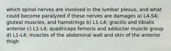 which spinal nerves are involved in the lumbar plexus, and what could become paralyzed if these nerves are damages a) L4-S4; gluteal muscles, and hamstrings b) L1-L4; gracilis and tibialis anterior c) L1-L4; quadriceps femoris and adductor muscle group d) L1-L4; muscles of the abdominal wall and skin of the anterior thigh