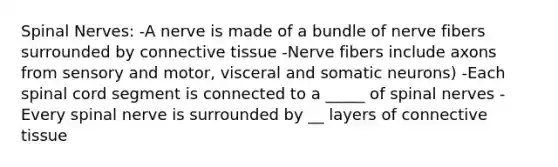 Spinal Nerves: -A nerve is made of a bundle of nerve fibers surrounded by connective tissue -Nerve fibers include axons from sensory and motor, visceral and somatic neurons) -Each spinal cord segment is connected to a _____ of spinal nerves -Every spinal nerve is surrounded by __ layers of connective tissue