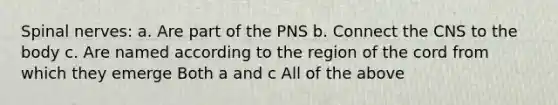 Spinal nerves: a. Are part of the PNS b. Connect the CNS to the body c. Are named according to the region of the cord from which they emerge Both a and c All of the above