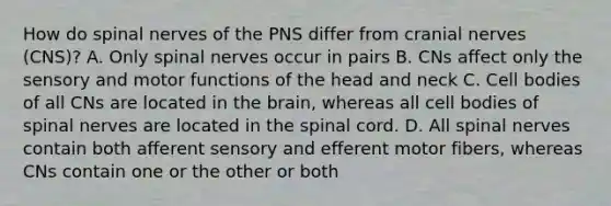 How do spinal nerves of the PNS differ from cranial nerves (CNS)? A. Only spinal nerves occur in pairs B. CNs affect only the sensory and motor functions of the head and neck C. Cell bodies of all CNs are located in the brain, whereas all cell bodies of spinal nerves are located in the spinal cord. D. All spinal nerves contain both afferent sensory and efferent motor fibers, whereas CNs contain one or the other or both