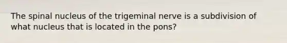 The spinal nucleus of the trigeminal nerve is a subdivision of what nucleus that is located in the pons?