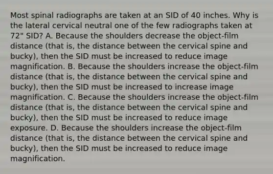 Most spinal radiographs are taken at an SID of 40 inches. Why is the lateral cervical neutral one of the few radiographs taken at 72" SID? A. Because the shoulders decrease the object-film distance (that is, the distance between the cervical spine and bucky), then the SID must be increased to reduce image magnification. B. Because the shoulders increase the object-film distance (that is, the distance between the cervical spine and bucky), then the SID must be increased to increase image magnification. C. Because the shoulders increase the object-film distance (that is, the distance between the cervical spine and bucky), then the SID must be increased to reduce image exposure. D. Because the shoulders increase the object-film distance (that is, the distance between the cervical spine and bucky), then the SID must be increased to reduce image magnification.