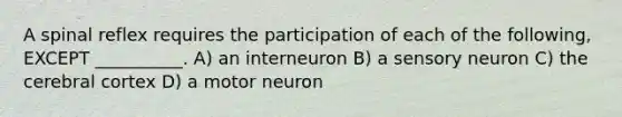 A spinal reflex requires the participation of each of the following, EXCEPT __________. A) an interneuron B) a sensory neuron C) the cerebral cortex D) a motor neuron