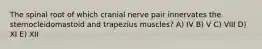 The spinal root of which cranial nerve pair innervates the sternocleidomastoid and trapezius muscles? A) IV B) V C) VIII D) XI E) XII