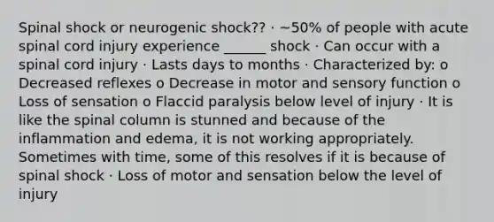 Spinal shock or neurogenic shock?? · ~50% of people with acute spinal cord injury experience ______ shock · Can occur with a spinal cord injury · Lasts days to months · Characterized by: o Decreased reflexes o Decrease in motor and sensory function o Loss of sensation o Flaccid paralysis below level of injury · It is like the spinal column is stunned and because of the inflammation and edema, it is not working appropriately. Sometimes with time, some of this resolves if it is because of spinal shock · Loss of motor and sensation below the level of injury