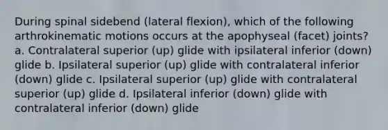 During spinal sidebend (lateral flexion), which of the following arthrokinematic motions occurs at the apophyseal (facet) joints? a. Contralateral superior (up) glide with ipsilateral inferior (down) glide b. Ipsilateral superior (up) glide with contralateral inferior (down) glide c. Ipsilateral superior (up) glide with contralateral superior (up) glide d. Ipsilateral inferior (down) glide with contralateral inferior (down) glide