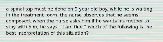 a spinal tap must be done on 9 year old boy. while he is waiting in the treatment room, the nurse observes that he seems composed. when the nurse asks him if he wants his mother to stay with him, he says, "I am fine." which of the following is the best interpretation of this situation?