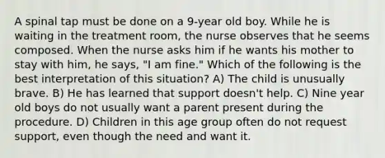 A spinal tap must be done on a 9-year old boy. While he is waiting in the treatment room, the nurse observes that he seems composed. When the nurse asks him if he wants his mother to stay with him, he says, "I am fine." Which of the following is the best interpretation of this situation? A) The child is unusually brave. B) He has learned that support doesn't help. C) Nine year old boys do not usually want a parent present during the procedure. D) Children in this age group often do not request support, even though the need and want it.