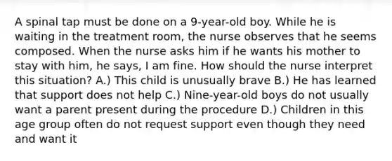 A spinal tap must be done on a 9-year-old boy. While he is waiting in the treatment room, the nurse observes that he seems composed. When the nurse asks him if he wants his mother to stay with him, he says, I am fine. How should the nurse interpret this situation? A.) This child is unusually brave B.) He has learned that support does not help C.) Nine-year-old boys do not usually want a parent present during the procedure D.) Children in this age group often do not request support even though they need and want it