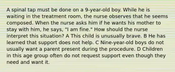 A spinal tap must be done on a 9-year-old boy. While he is waiting in the treatment room, the nurse observes that he seems composed. When the nurse asks him if he wants his mother to stay with him, he says, "I am fine." How should the nurse interpret this situation? A This child is unusually brave. B He has learned that support does not help. C Nine-year-old boys do not usually want a parent present during the procedure. D Children in this age group often do not request support even though they need and want it.